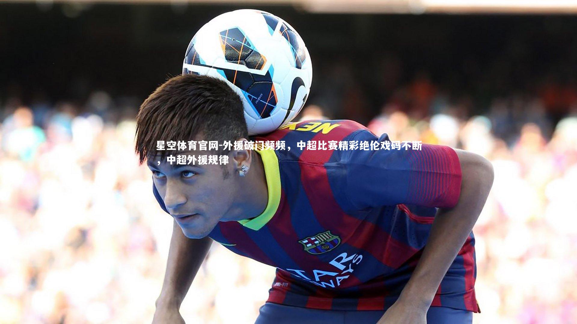 星空体育官网-外援破门频频，中超比赛精彩绝伦戏码不断，中超外援规律